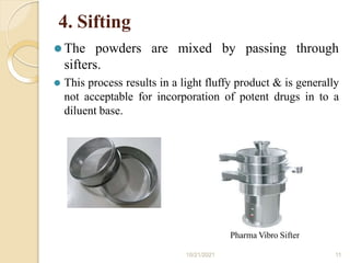 4. Sifting
⚫ The powders are mixed by passing through
sifters.
⚫ This process results in a light fluffy product & is generally
not acceptable for incorporation of potent drugs in to a
diluent base.
Pharma Vibro Sifter
10/21/2021 11
 