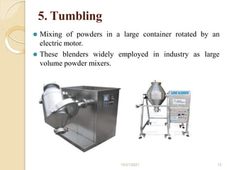5. Tumbling
⚫ Mixing of powders in a large container rotated by an
electric motor.
⚫ These blenders widely employed in industry as large
volume powder mixers.
10/21/2021 12
 