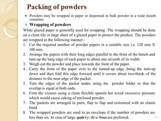 Packing of powders
13
⚫ Powders may be wrapped in paper or dispensed in bulk powder in a wide mouth
container.
 Wrapping of powders
White glazed paper is generally used for wrapping .The wrapping should be done
on a clean tile or large sheet of a glazed paper to protect the product. The powders
are wrapped in the following manner:-
1. Cut the required number of powder papers in a suitable size i.e. 120 mm X
100 mm.
2. Arrange the papers with their long edges parallel to the front of the bench and
turn up the long edge of each paper to about one seventh of its width.
3. Weigh out the powder and place towards the front of the paper.
4. Carry the front of the paper over to the turned-up edge ,bring the turn-up
down and then fold this edge forward until it covers about two-thirds of the
distance to the near edge of the packet.
5. Turn the edges of the packet under, using the powder folder so that the
overlap is equal at both ends.
6. Firm the creases using a clean flexible spatula but avoid excessive pressure
which would cause caking of enclosed powder.
7. The packets are arranged in pairs, flap to flap and restrained with an elastic
band.
8. The wrapped powders are send in an envelope if the number of powders are
less than six. In case of large quanti1t0y/2,1t/h20e21boxesare preferred.
 
