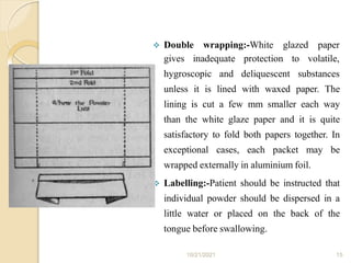  Double wrapping:-White glazed paper
gives inadequate
hygroscopic and
protection
deliquescent
to volatile,
substances
unless it is lined with waxed paper. The
lining is cut a few mm smaller each way
than the white glaze paper and it is quite
satisfactory to fold both papers together. In
exceptional cases, each packet may be
wrapped externally in aluminium foil.
 Labelling:-Patient should be instructed that
individual powder should be dispersed in a
little water or placed on the back of the
tongue before swallowing.
10/21/2021 15
 