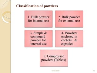 Classification of powders
1. Bulk powder
for internal use
2. Bulk powder
for external use
3. Simple &
compound
powder for
internal use
4. Powders
enclosed in
cachets &
capsules
5. Compressed
powders (Tablets)
10/21/2021 16
 