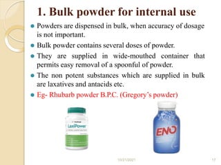 1. Bulk powder for internal use
⚫ Powders are dispensed in bulk, when accuracy of dosage
is not important.
⚫ Bulk powder contains several doses of powder.
⚫ They are supplied in wide-mouthed container that
permits easy removal of a spoonful of powder.
⚫ The non potent substances which are supplied in bulk
are laxatives and antacids etc.
⚫ Eg- Rhubarb powder B.P.C. (Gregory’s powder)
10/21/2021 17
 