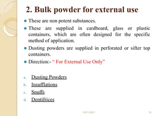 2. Bulk powder for external use
10/21/2021 18
⚫ These are non potent substances.
⚫ These are supplied in cardboard, glass or plastic
containers, which are often designed for the specific
method of application.
⚫ Dusting powders are supplied in perforated or sifter top
containers.
⚫ Direction:- “ For External Use Only”
a. Dusting Powders
b. Insufflations
c. Snuffs
d. Dentifrices
 