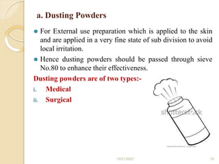a. Dusting Powders
⚫ For External use preparation which is applied to the skin
and are applied in a very fine state of sub division to avoid
local irritation.
⚫ Hence dusting powders should be passed through sieve
No.80 to enhance their effectiveness.
Dusting powders are of two types:-
i. Medical
ii. Surgical
10/21/2021 19
 