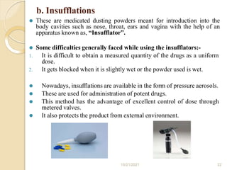 b. Insufflations
⚫ These are medicated dusting powders meant for introduction into the
body cavities such as nose, throat, ears and vagina with the help of an
apparatus known as, “Insufflator”.
⚫ Some difficulties generally faced while using the insufflators:-
1. It is difficult to obtain a measured quantity of the drugs as a uniform
dose.
2. It gets blocked when it is slightly wet or the powder used is wet.
⚫ Nowadays, insufflations are available in the form of pressure aerosols.
⚫ These are used for administration of potent drugs.
⚫ This method has the advantage of excellent control of dose through
metered valves.
⚫ It also protects the product from external environment.
10/21/2021 22
 