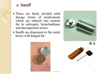 c. Snuff
⚫ These are finely divided solid
dosage forms of medicament
which are inhaled into nostrils
for its antiseptic, bronchodilator
and decongestion action.
⚫ Snuffs are dispensed in flat metal
boxes with hinged lid.
10/21/2021 24
 