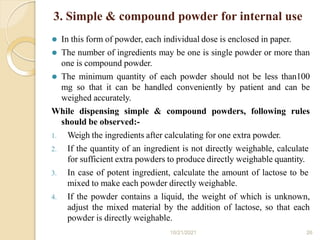 3. Simple & compound powder for internal use
10/21/2021 26
⚫ In this form of powder, each individual dose is enclosed in paper.
⚫ The number of ingredients may be one is single powder or more than
one is compound powder.
⚫ The minimum quantity of each powder should not be less than100
mg so that it can be handled conveniently by patient and can be
weighed accurately.
While dispensing simple & compound powders, following rules
should be observed:-
1. Weigh the ingredients after calculating for one extra powder.
2. If the quantity of an ingredient is not directly weighable, calculate
for sufficient extra powders to produce directly weighable quantity.
3. In case of potent ingredient, calculate the amount of lactose to be
mixed to make each powder directly weighable.
4. If the powder contains a liquid, the weight of which is unknown,
adjust the mixed material by the addition of lactose, so that each
powder is directly weighable.
 