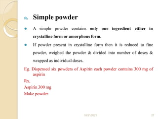 a. Simple powder
10/21/2021 27
⚫ A simple powder contains only one ingredient either in
crystalline form or amorphous form.
⚫ If powder present in crystalline form then it is reduced to fine
powder, weighed the powder & divided into number of doses &
wrapped as individual doses.
Eg. Dispensed six powders of Aspirin each powder contains 300 mg of
aspirin
Rx,
Aspirin 300 mg
Make powder.
 