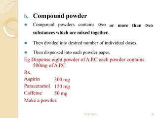 b. Compound powder
10/21/2021 28
or more than two
⚫ Compound powders contains two
substances which are mixed together.
⚫ Then divided into desired number of individual doses.
⚫ Then dispensed into each powder paper.
Eg Dispense eight powder ofA.P.C each powder contains
500mg ofA.P.C
Rx,
Aspirin
Paracetamol
Caffeine
300 mg
150 mg
50 mg
Make a powder.
 
