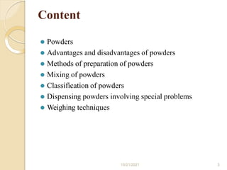 Content
10/21/2021 3
⚫ Powders
⚫ Advantages and disadvantages of powders
⚫ Methods of preparation of powders
⚫ Mixing of powders
⚫ Classification of powders
⚫ Dispensing powders involving special problems
⚫ Weighing techniques
 