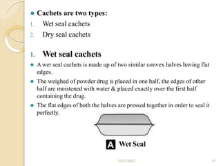 ⚫ Cachets are two types:
1. Wet seal cachets
2. Dry seal cachets
1. Wet seal cachets
⚫ Awet seal cachets is made up of two similar convex halves having flat
edges.
⚫ The weighed of powder drug is placed in one half, the edges of other
half are moistened with water & placed exactly over the first half
containing the drug.
⚫ The flat edges of both the halves are pressed together in order to seal it
perfectly.
Wet Seal
10/21/2021 31
 