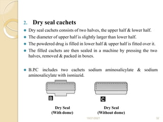 2. Dry seal cachets
⚫ Dry seal cachets consists of two halves, the upper half & lower half.
⚫ The diameter of upper half is slightly larger than lower half.
⚫ The powdered drug is filled in lower half & upper half is fitted over it.
⚫ The filled cachets are then sealed in a machine by pressing the two
halves, removed & packed in boxes.
⚫ B.P
.C includes two cachets sodium aminosalicylate & sodium
aminosalicylate with isoniazid.
Dry Seal
(With dome)
10/21/2021 32
Dry Seal
(Without dome)
 
