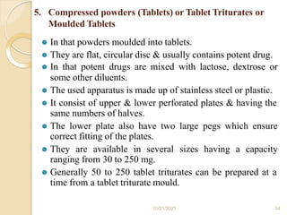 5. Compressed powders (Tablets) or Tablet Triturates or
Moulded Tablets
⚫ In that powders moulded into tablets.
⚫ They are flat, circular disc & usually contains potent drug.
⚫ In that potent drugs are mixed with lactose, dextrose or
some other diluents.
⚫ The used apparatus is made up of stainless steel or plastic.
⚫ It consist of upper & lower perforated plates & having the
same numbers of halves.
⚫ The lower plate also have two large pegs which ensure
correct fitting of the plates.
⚫ They are available in several sizes having a capacity
ranging from 30 to 250 mg.
⚫ Generally 50 to 250 tablet triturates can be prepared at a
time from a tablet triturate mould.
10/21/2021 34
 