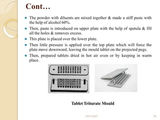 Cont…
⚫ The powder with diluents are mixed together & made a stiff paste with
the help of alcohol 60%.
⚫ Then, paste is introduced on upper plate with the help of spatula & fill
all the holes & removes excess.
⚫ This plate is placed over the lower plate.
⚫ Then little pressure is applied over the top plate which will force the
plate move downward, leaving the mould tablet on the projected pegs.
⚫ Then, prepared tablets dried in hot air oven or by keeping in warm
place.
Tablet Triturate Mould
10/21/2021 35
 