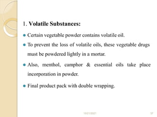 1. Volatile Substances:
10/21/2021 37
⚫ Certain vegetable powder contains volatile oil.
⚫ To prevent the loss of volatile oils, these vegetable drugs
must be powdered lightly in a mortar.
⚫ Also, menthol, camphor & essential oils take place
incorporation in powder.
⚫ Final product pack with double wrapping.
 