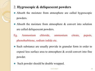 2. Hygroscopic & deliquescent powders
10/21/2021 38
⚫ Absorb the moisture from atmosphere are called hygroscopic
powders.
⚫ Absorb the moisture from atmosphere & convert into solution
are called deliquescent powders.
Eg. Ammonium chloride, ammonium citrate, pepsin,
phenobarbitone, sodium iodide etc.
⚫ Such substance are usually provide in granular form in order to
exposé less surface area to atmosphere & avoid convert into fine
powder.
⚫ Such powder should be double wrapped.
 