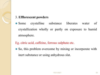 3. Efflorescent powders
⚫ Some crystalline substance liberates water of
crystallization wholly or partly on exposure to humid
atmosphere.
Eg. citric acid, caffeine, ferrous sulphate etc.
⚫ So, this problem overcome by mixing or incorporate with
inert substance or using anhydrous slat.
10/21/2021 39
 