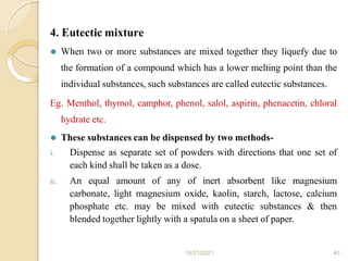 4. Eutectic mixture
10/21/2021 40
⚫ When two or more substances are mixed together they liquefy due to
the formation of a compound which has a lower melting point than the
individual substances, such substances are called eutectic substances.
Eg. Menthol, thymol, camphor, phenol, salol, aspirin, phenacetin, chloral
hydrate etc.
⚫ These substances can be dispensed by two methods-
i. Dispense as separate set of powders with directions that one set of
each kind shall be taken as a dose.
ii. An equal amount of any of inert absorbent like magnesium
carbonate, light magnesium oxide, kaolin, starch, lactose, calcium
phosphate etc. may be mixed with eutectic substances & then
blended together lightly with a spatula on a sheet of paper.
 
