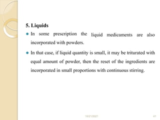 5. Liquids
10/21/2021 41
liquid medicaments are also
⚫ In some prescription the
incorporated with powders.
⚫ In that case, if liquid quantity is small, it may be triturated with
equal amount of powder, then the reset of the ingredients are
incorporated in small proportions with continuous stirring.
 