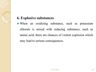 6. Explosive substances
10/21/2021 42
⚫ When an oxidizing substance, such as potassium
chlorate is mixed with reducing substance, such as
tannic acid, there are chances of violent explosion which
may lead to serious consequences.
 