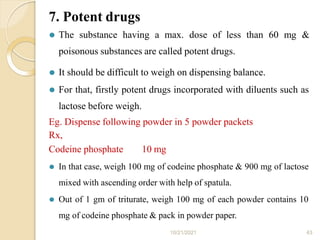7. Potent drugs
10/21/2021 43
⚫ The substance having a max. dose of less than 60 mg &
poisonous substances are called potent drugs.
⚫ It should be difficult to weigh on dispensing balance.
⚫ For that, firstly potent drugs incorporated with diluents such as
lactose before weigh.
Eg. Dispense following powder in 5 powder packets
Rx,
Codeine phosphate 10 mg
⚫ In that case, weigh 100 mg of codeine phosphate & 900 mg of lactose
mixed with ascending order with help of spatula.
⚫ Out of 1 gm of triturate, weigh 100 mg of each powder contains 10
mg of codeine phosphate & pack in powder paper.
 