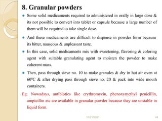 8. Granular powders
10/21/2021 44
⚫ Some solid medicaments required to administered in orally in large dose &
its not possible to convert into tablet or capsule because a large number of
them will be required to take single dose.
⚫ And these medicaments are difficult to dispense in powder form because
its bitter, nauseous & unpleasant taste.
⚫ In this case, solid medicaments mix with sweetening, flavoring & coloring
agent with suitable granulating agent to moisten the powder to make
coherent mass.
⚫ Then, pass through sieve no. 10 to make granules & dry in hot air oven at
600C & after drying pass through sieve no. 20 & pack into wide mouth
containers.
Eg. Nowadays, antibiotics like erythromycin, phenoxymethyl penicillin,
ampicillin etc are available in granular powder because they are unstable in
liquid form.
 