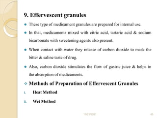 9. Effervescent granules
10/21/2021 45
⚫ These type of medicament granules are prepared for internal use.
⚫ In that, medicaments mixed with citric acid, tartaric acid & sodium
bicarbonate with sweetening agents also present.
⚫ When contact with water they release of carbon dioxide to mask the
bitter & saline taste of drug.
⚫ Also, carbon dioxide stimulates the flow of gastric juice & helps in
the absorption of medicaments.
 Methods of Preparation of Effervescent Granules
i. Heat Method
ii. Wet Method
 
