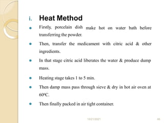 i. Heat Method
10/21/2021 46
⚫ make hot on water bath before
Firstly, porcelain dish
transferring the powder.
⚫ Then, transfer the medicament with citric acid & other
ingredients.
⚫ In that stage citric acid liberates the water & produce dump
mass.
⚫
⚫
⚫ Heating stage takes 1 to 5 min.
Then damp mass pass through sieve & dry in hot air oven at
600C.
Then finally packed in air tight container.
 