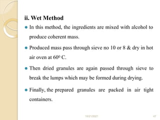 ii. Wet Method
10/21/2021 47
⚫ In this method, the ingredients are mixed with alcohol to
produce coherent mass.
⚫ Produced mass pass through sieve no 10 or 8 & dry in hot
air oven at 600 C.
⚫ Then dried granules are again passed through sieve to
break the lumps which may be formed during drying.
⚫ Finally, the prepared granules are packed in air tight
containers.
 