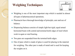 Weighing Techniques
⚫ Weighing is one of the most important step which is needed in almost
all types of pharmaceutical operations.
⚫ Pharmacist have thorough knowledge of principle, care and use of
balance.
⚫ Dispensing balance consists of simple light but rigid, equal armed
horizontal beam with central and terminal knife edges of steel which
work in agate or steel bearing.
⚫ Two pans are suspended from the terminal knife edges.
⚫ One of pans which is made of glass is used for placing in the material
for weighing. The other pan is made of metal and is used for keeping
the weights on it.
10/21/2021 48
 