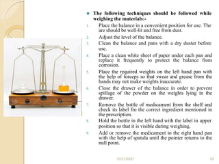 ⚫ The following techniques should be followed while
weighing the materials:-
1. Place the balance in a convenient position for use. The
are should be well-lit and free from dust.
2. Adjust the level of the balance.
3. Clean the balance and pans with a dry duster before
use.
4. Place a clean white sheet of paper under each pan and
replace it frequently to protect the balance from
corrosion.
5. Place the required weights on the left hand pan with
the help of forceps so that swear and grease from the
hands may not make weights inaccurate.
6. Close the drawer of the balance in order to prevent
spillage of the powder on the weights lying in the
drawer.
7. Remove the bottle of medicament from the shelf and
check its label fro the correct ingredient mentioned in
the prescription.
8. Hold the bottle in the left hand with the label in upper
position so that it is visible during weighing.
9. Add or remove the medicament to the right hand pan
with the help of spatula until the pointer returns to the
null point.
10/21/2021 49
 