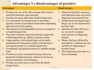 Advantages Vs disadvantages of powders
Advantages Disadvantages
10/21/2021 5
1. Powders are one of the oldest dosage form and are
used both internally and externally.
2. Powders are more stable than liquid dosage form.
3. It is convenient for the physician to prescribe a
specific amount of powdered-medicament depending
upon the need of the patient.
4. The chances of incompatibility are less as compared
to liquid dosage form.
5. The onset of action of powdered drug is rapid than
solid dosage form eg. Tablets, capsules or pills.
6. Large quantity of powdered drugs can be easily
administered to the patient orally by dissolving or
mixing the powder in a suitable liquid form.
7. For pediatric and geriatric patients is suitable dosage
form.
8. Powders are more economical because these are
prepared extemporaneously without involving any
special machinery and techniques.
9. Powders are more easy to carry than the liquid
dosage forms.
1. Drugs having bitter, nauseous
and unpleasant taste can not be
dispensed in powdered form.
2. Deliquescent and hygroscopic
drugs can not be dispensed in
powder form.
3. Quantity less than 100 mg or
so, can not be weighed
conveniently on dispensing
balance
4. Drugs which get affected by
atmospheric conditions are not
suitable for dispensing in
powder forms.
5. The dispensing of powder is a
time consuming.
 