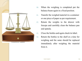 10. When the weighing is completed put the
balance beam again in a fixed position.
11. Transfer the weighed material in a container
or one piece of paper as per requirement.
12. Return the weights to the drawer with
forceps and carefully clean the balance pan
and spatula.
13. Close the bottles and again check its label.
14. Return the bottles to the shelf at a time for
weighing and the same should be replaced
immediately after weighing the material
from it.
10/21/2021 50
 