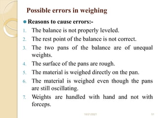 Possible errors in weighing
10/21/2021 51
⚫ Reasons to cause errors:-
1. The balance is not properly leveled.
2. The rest point of the balance is not correct.
3. The two pans of the balance are of unequal
weights.
4. The surface of the pans are rough.
5. The material is weighed directly on the pan.
6. The material is weighed even though the pans
are still oscillating.
7. Weights are handled with hand and not with
forceps.
 