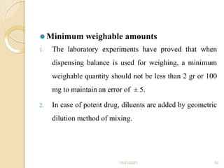 ⚫ Minimum weighable amounts
1. The laboratory experiments have proved that when
dispensing balance is used for weighing, a minimum
weighable quantity should not be less than 2 gr or 100
mg to maintain an error of ± 5.
2. In case of potent drug, diluents are added by geometric
dilution method of mixing.
10/21/2021 52
 