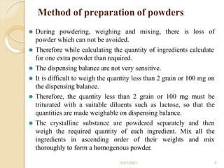 Method of preparation of powders
10/21/2021 6
⚫ During powdering, weighing and mixing, there is loss of
powder which can not be avoided.
⚫ Therefore while calculating the quantity of ingredients calculate
for one extra powder than required.
⚫ The dispensing balance are not very sensitive.
⚫ It is difficult to weigh the quantity less than 2 grain or 100 mg on
the dispensing balance.
⚫ Therefore, the quantity less than 2 grain or 100 mg must be
triturated with a suitable diluents such as lactose, so that the
quantities are made weighable on dispensing balance.
⚫ The crystalline substance are powdered separately and then
weigh the required quantity of each ingredient. Mix all the
ingredients in ascending order of their weights and mix
thoroughly to form a homogenous powder.
 