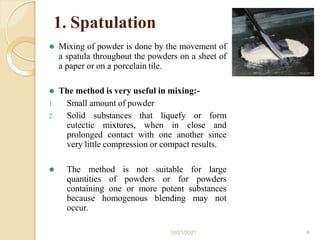 1. Spatulation
⚫ Mixing of powder is done by the movement of
a spatula throughout the powders on a sheet of
a paper or on a porcelain tile.
⚫ The method is very useful in mixing:-
1. Small amount of powder
2. Solid substances that liquefy or form
eutectic mixtures, when in close and
prolonged contact with one another since
very little compression or compact results.
⚫ The method is not suitable for large
quantities of powders or for powders
containing one or more potent substances
because homogenous blending may not
occur.
10/21/2021 8
 