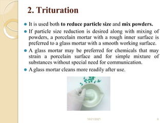 2. Trituration
⚫ It is used both to reduce particle size and mix powders.
⚫ If particle size reduction is desired along with mixing of
powders, a porcelain mortar with a rough inner surface is
preferred to a glass mortar with a smooth working surface.
⚫ A glass mortar may be preferred for chemicals that may
strain a porcelain surface and for simple mixture of
substances without special need for communication.
⚫ Aglass mortar cleans more readily after use.
10/21/2021 9
 