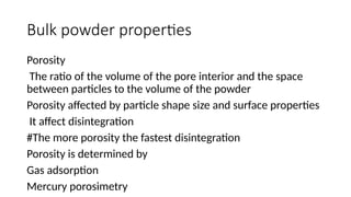 Bulk powder properties
Porosity
The ratio of the volume of the pore interior and the space
between particles to the volume of the powder
Porosity affected by particle shape size and surface properties
It affect disintegration
#The more porosity the fastest disintegration
Porosity is determined by
Gas adsorption
Mercury porosimetry
 
