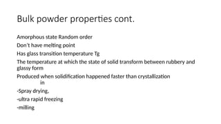 Bulk powder properties cont.
Amorphous state Random order
Don’t have melting point
Has glass transition temperature Tg
The temperature at which the state of solid transform between rubbery and
glassy form
Produced when solidification happened faster than crystallization
in
-Spray drying,
-ultra rapid freezing
-milling
 