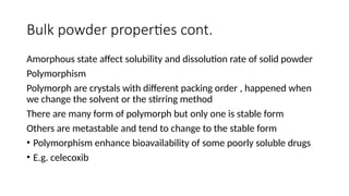 Bulk powder properties cont.
Amorphous state affect solubility and dissolution rate of solid powder
Polymorphism
Polymorph are crystals with different packing order , happened when
we change the solvent or the stirring method
There are many form of polymorph but only one is stable form
Others are metastable and tend to change to the stable form
• Polymorphism enhance bioavailability of some poorly soluble drugs
• E.g. celecoxib
 