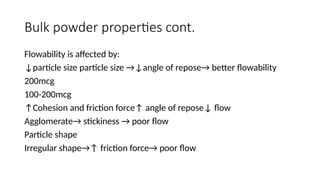 Bulk powder properties cont.
Flowability is affected by:
↓particle size particle size →↓angle of repose→ better flowability
200mcg
100-200mcg
↑Cohesion and friction force↑ angle of repose↓ flow
Agglomerate→ stickiness → poor flow
Particle shape
Irregular shape→↑ friction force→ poor flow
 