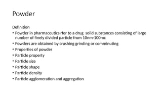 Powder
Definition
• Powder in pharmaceutics rfer to a drug solid substances consisting of large
number of finely divided particle from 10nm-100mc
• Powders are obtained by crushing grinding or comminuting
• Properties of powder
• Particle property
• Particle size
• Particle shape
• Particle density
• Particle agglomeration and aggregation
 