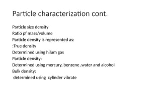 Particle characterization cont.
Particle size density
Ratio pf mass/volume
Particle density is represented as:
:True density
Determined using hilum gas
Particle density:
Determined using mercury, benzene ,water and alcohol
Bulk density:
determined using cylinder vibrate
 
