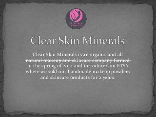 Clear Skin Minerals is an organic and all
natural makeup and skincare company formed
in the spring of 2014 and introduced on ETSY
where we sold our handmade makeup powders
and skincare products for 2 years.
 