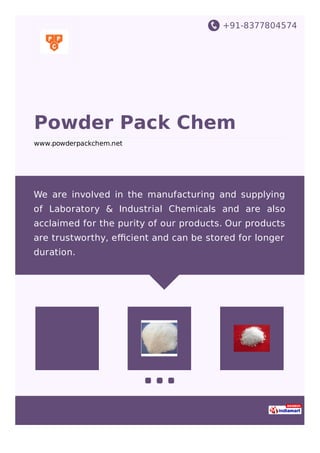 +91-8377804574
Powder Pack Chem
www.powderpackchem.net
We are involved in the manufacturing and supplying
of Laboratory & Industrial Chemicals and are also
acclaimed for the purity of our products. Our products
are trustworthy, eﬃcient and can be stored for longer
duration.
 
