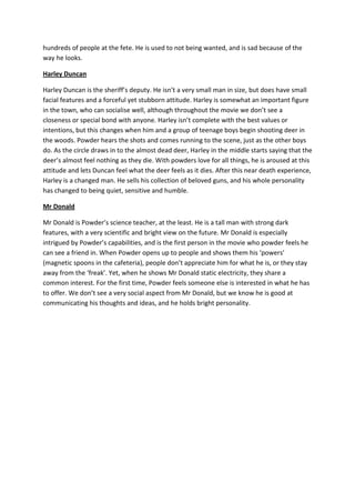 hundreds of people at the fete. He is used to not being wanted, and is sad because of the
way he looks.

Harley Duncan

Harley Duncan is the sheriff’s deputy. He isn’t a very small man in size, but does have small
facial features and a forceful yet stubborn attitude. Harley is somewhat an important figure
in the town, who can socialise well, although throughout the movie we don’t see a
closeness or special bond with anyone. Harley isn’t complete with the best values or
intentions, but this changes when him and a group of teenage boys begin shooting deer in
the woods. Powder hears the shots and comes running to the scene, just as the other boys
do. As the circle draws in to the almost dead deer, Harley in the middle starts saying that the
deer’s almost feel nothing as they die. With powders love for all things, he is aroused at this
attitude and lets Duncan feel what the deer feels as it dies. After this near death experience,
Harley is a changed man. He sells his collection of beloved guns, and his whole personality
has changed to being quiet, sensitive and humble.

Mr Donald

Mr Donald is Powder’s science teacher, at the least. He is a tall man with strong dark
features, with a very scientific and bright view on the future. Mr Donald is especially
intrigued by Powder’s capabilities, and is the first person in the movie who powder feels he
can see a friend in. When Powder opens up to people and shows them his ‘powers’
(magnetic spoons in the cafeteria), people don’t appreciate him for what he is, or they stay
away from the ‘freak’. Yet, when he shows Mr Donald static electricity, they share a
common interest. For the first time, Powder feels someone else is interested in what he has
to offer. We don’t see a very social aspect from Mr Donald, but we know he is good at
communicating his thoughts and ideas, and he holds bright personality.
 