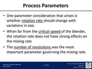 9/5/2015 11
Scale up of Powder Blending
March 2014
11 of 50
Tehran University of Medical
Sciences
School of Pharmacy
Process Parameters
• One parameter consideration that arises is
whether rotation rate should change with
variations in size.
• When far from the critical speed of the blender,
the rotation rate does not have strong effects on
the mixing rate
• The number of revolutions was the most
important parameter governing the mixing rate.
 