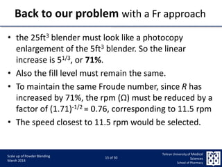 9/5/2015 15
Scale up of Powder Blending
March 2014
15 of 50
Tehran University of Medical
Sciences
School of Pharmacy
Back to our problem with a Fr approach
• the 25ft3 blender must look like a photocopy
enlargement of the 5ft3 blender. So the linear
increase is 51/3, or 71%.
• Also the fill level must remain the same.
• To maintain the same Froude number, since R has
increased by 71%, the rpm (Ω) must be reduced by a
factor of (1.71)-1/2 = 0.76, corresponding to 11.5 rpm
• The speed closest to 11.5 rpm would be selected.
 