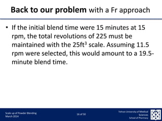 9/5/2015 16
Scale up of Powder Blending
March 2014
16 of 50
Tehran University of Medical
Sciences
School of Pharmacy
Back to our problem with a Fr approach
• If the initial blend time were 15 minutes at 15
rpm, the total revolutions of 225 must be
maintained with the 25ft3 scale. Assuming 11.5
rpm were selected, this would amount to a 19.5-
minute blend time.
 